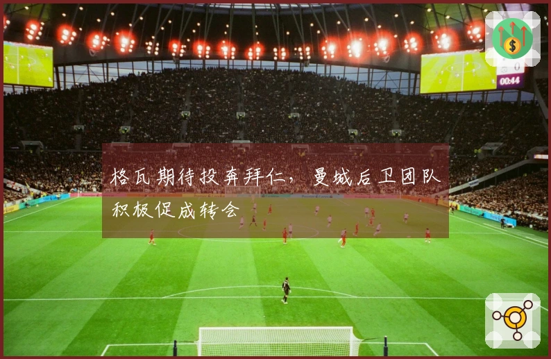 格瓦期待投奔拜仁，曼城后卫团队积极促成转会