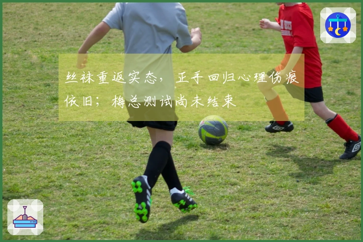 丝袜重返实态，正手回归心理伤痕依旧；梅总测试尚未结束