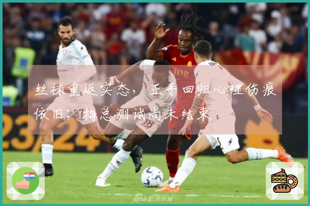 丝袜重返实态，正手回归心理伤痕依旧；梅总测试尚未结束